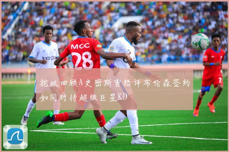 挖坟回顾A史密斯曾怒评布伦森签约如同对待超级巨星KD