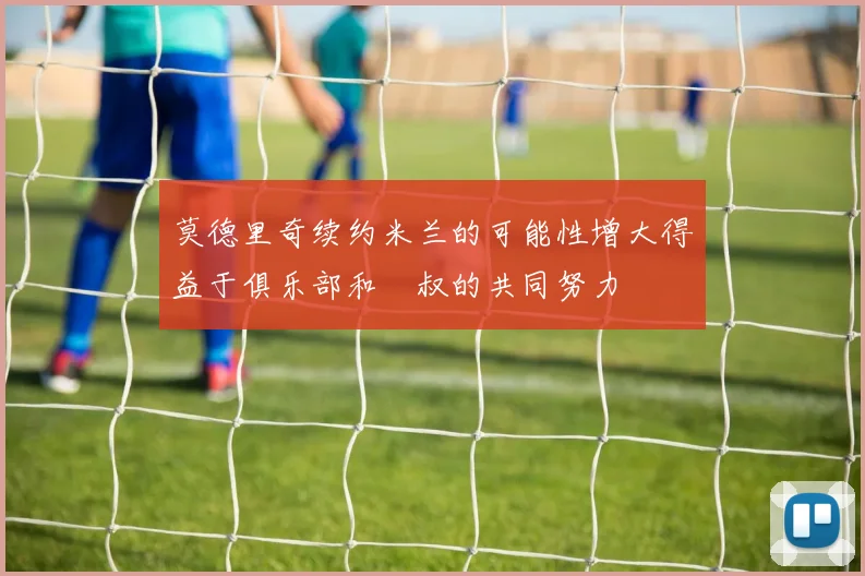 莫德里奇续约米兰的可能性增大得益于俱乐部和囧叔的共同努力