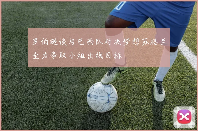 罗伯逊谈与巴西队对决梦想苏格兰全力争取小组出线目标