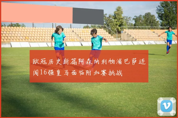 欧冠历史新篇阿森纳利物浦巴萨连闯16强皇马面临附加赛挑战