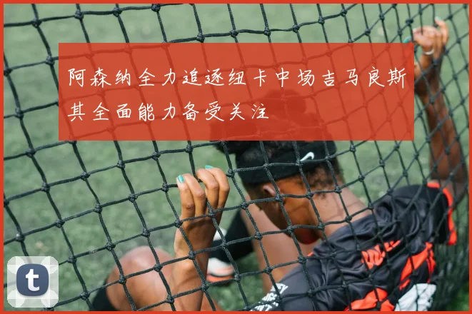 阿森纳全力追逐纽卡中场吉马良斯其全面能力备受关注