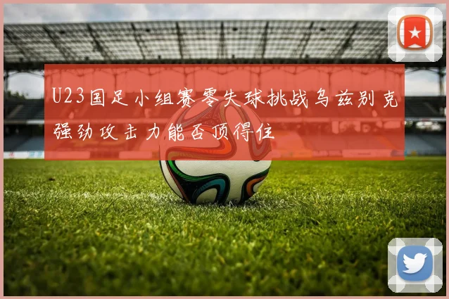 U23国足小组赛零失球挑战乌兹别克强劲攻击力能否顶得住
