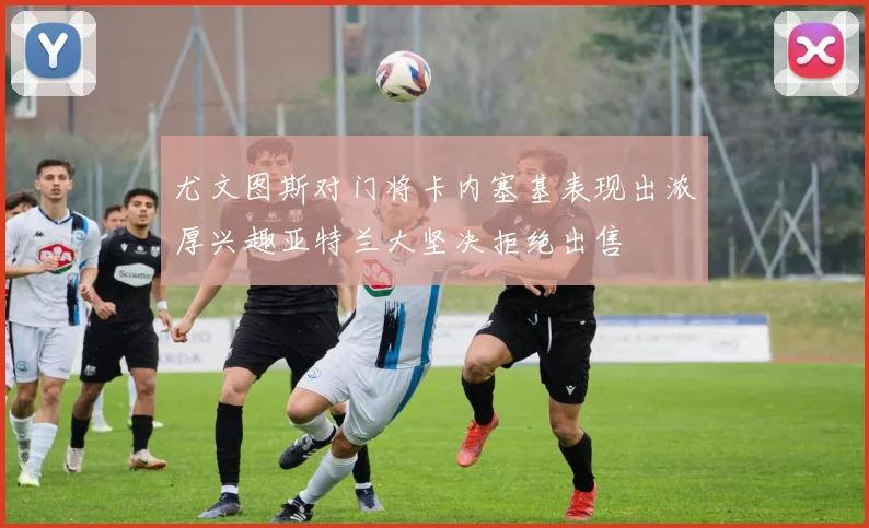 尤文图斯对门将卡内塞基表现出浓厚兴趣亚特兰大坚决拒绝出售