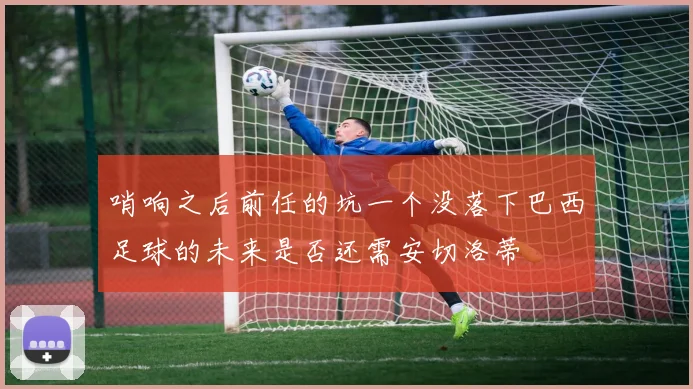 哨响之后前任的坑一个没落下巴西足球的未来是否还需安切洛蒂