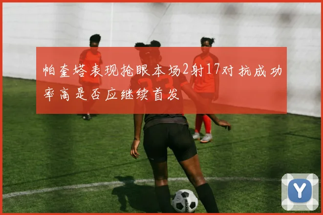 帕奎塔表现抢眼本场2射17对抗成功率高是否应继续首发