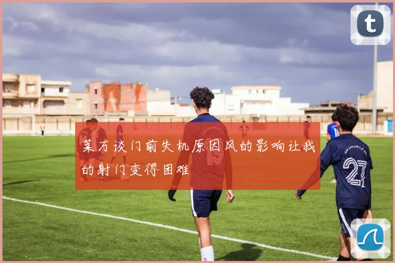 莱万谈门前失机原因风的影响让我的射门变得困难