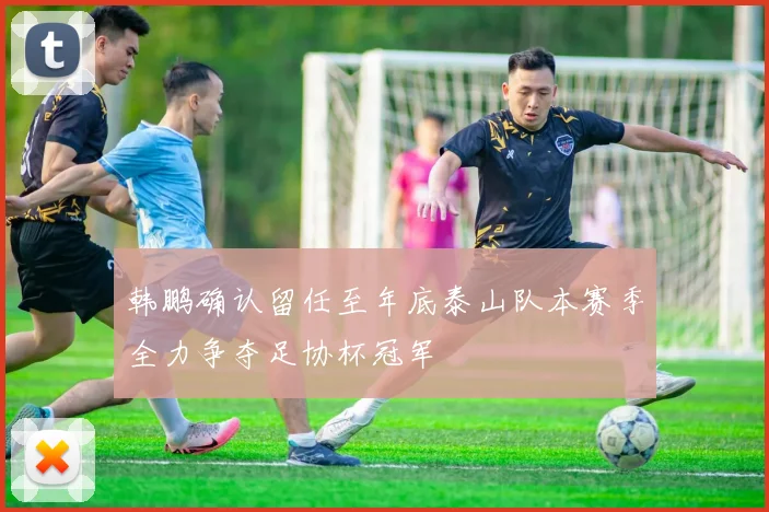 韩鹏确认留任至年底泰山队本赛季全力争夺足协杯冠军