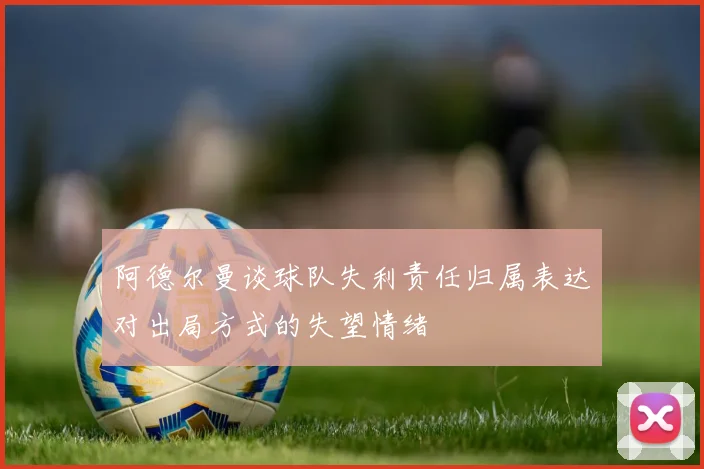 阿德尔曼谈球队失利责任归属表达对出局方式的失望情绪
