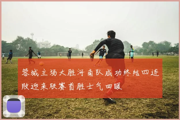 蓉城主场大胜河南队成功终结四连败迎来联赛首胜士气回暖