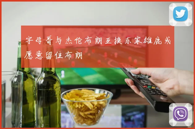 字母哥与杰伦布朗互换东家雄鹿或愿意留住布朗