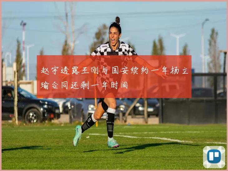 赵宇透露王刚与国安续约一年杨立瑜合同还剩一年时间