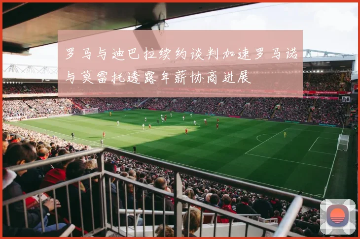 罗马与迪巴拉续约谈判加速罗马诺与莫雷托透露年薪协商进展