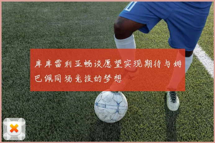 库库雷利亚畅谈愿望实现期待与姆巴佩同场竞技的梦想