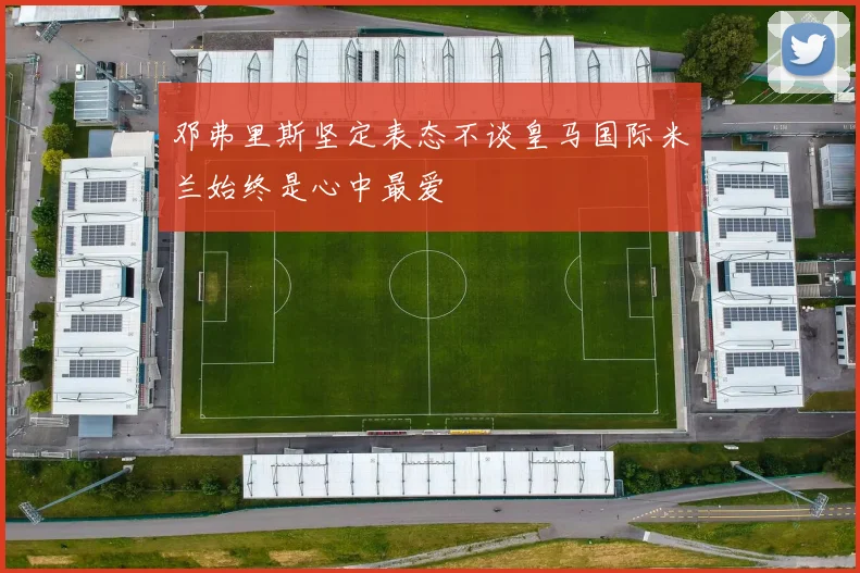 邓弗里斯坚定表态不谈皇马国际米兰始终是心中最爱