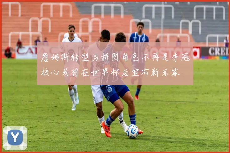 詹姆斯转型为拼图角色不再是夺冠核心或将在世界杯后宣布新东家