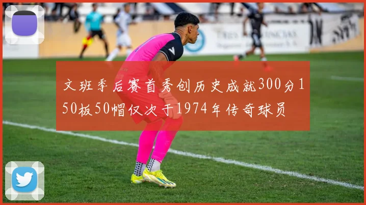 文班季后赛首秀创历史成就300分150板50帽仅次于1974年传奇球员