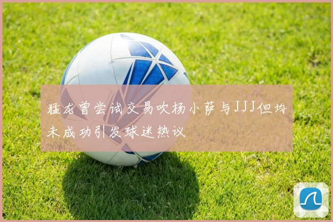 猛龙曾尝试交易吹杨小萨与JJJ但均未成功引发球迷热议