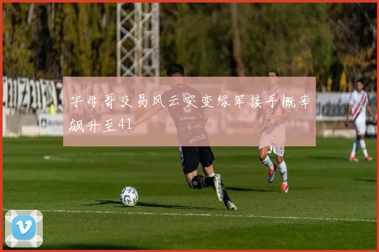 字母哥交易风云突变绿军接手概率飙升至41