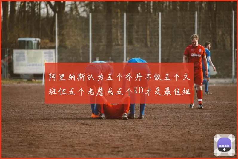 阿里纳斯认为五个乔丹不敌五个文班但五个老詹或五个KD才是最佳组合