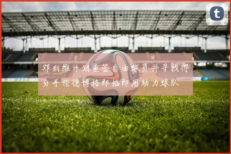 邓利维计划重签自由球员并寻找得分手伦德博格即插即用助力球队
