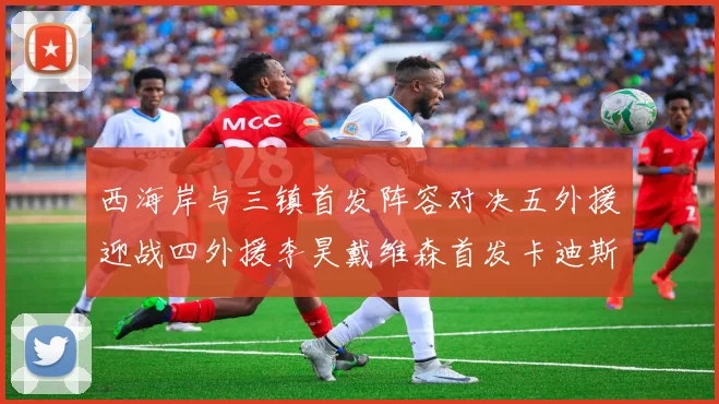 西海岸与三镇首发阵容对决五外援迎战四外援李昊戴维森首发卡迪斯出战