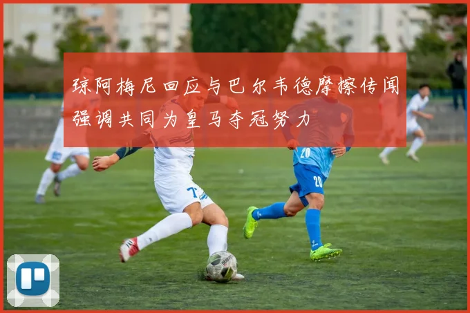 琼阿梅尼回应与巴尔韦德摩擦传闻强调共同为皇马夺冠努力