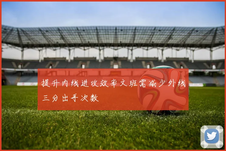 提升内线进攻效率文班需减少外线三分出手次数
