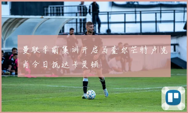 曼联季前集训开启马奎尔芒特卢克肖今日抵达卡灵顿