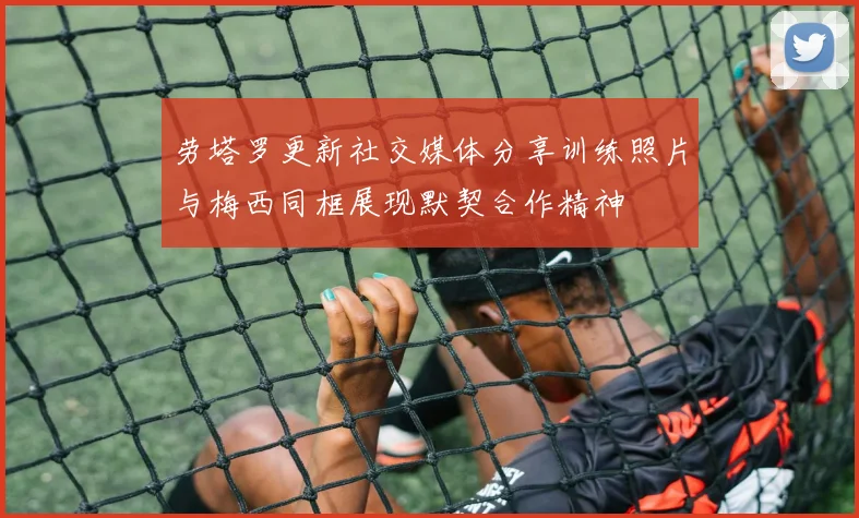 劳塔罗更新社交媒体分享训练照片与梅西同框展现默契合作精神
