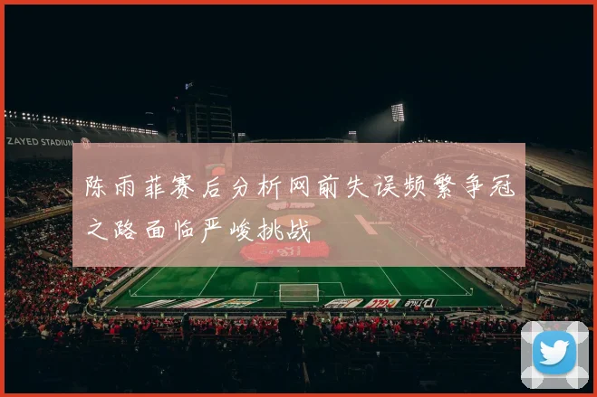 陈雨菲赛后分析网前失误频繁争冠之路面临严峻挑战