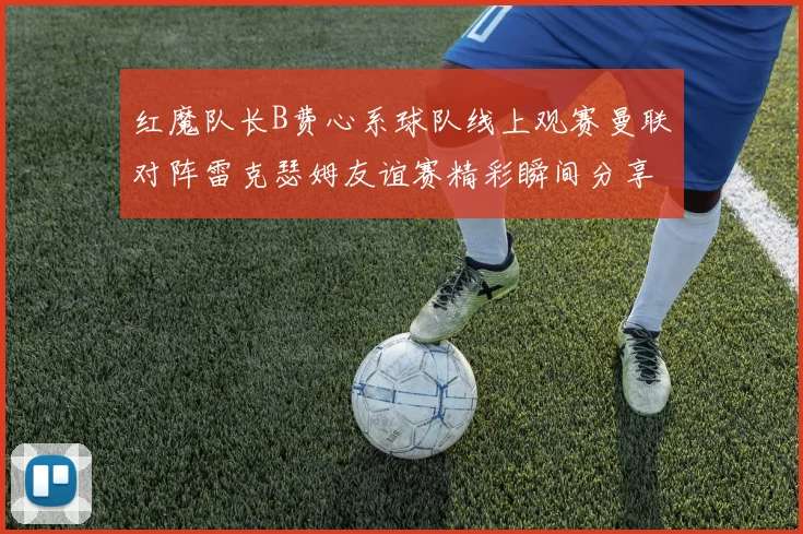 红魔队长B费心系球队线上观赛曼联对阵雷克瑟姆友谊赛精彩瞬间分享